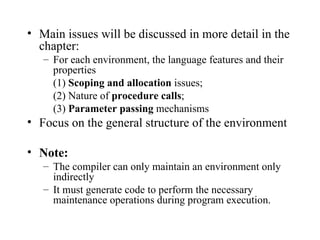 Main issues will be discussed in more detail in the chapter:  For each environment, the language features and their properties (1)  Scoping and allocation  issues; (2) Nature of  procedure calls ; (3)  Parameter passing  mechanisms Focus on the general structure of the environment Note:   The compiler can only maintain an environment only indirectly It must generate code to perform the necessary maintenance operations during program execution. 