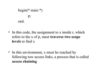 begin(* main *) p; end. In this code, the assignment to x inside r, which refers to the x of p, must  traverse two scope levels  to find x In this environment, x must be reached by following tow access links, a process that is called  access chaining 