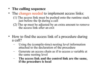 The calling sequence The  changes needed  to implement access links: (1) The access link must be pushed onto the runtime stack just before the fp during a call (2) The sp must be adjusted by an extra amount to remove the access link after an exit How to find the access link of a procedure during a call? Using the (compile-time) nesting level information attached to the declaration of the procedure Generate an access chain as if to access a variable at the same nesting level The access link and the control link are the same, if the procedure is local 