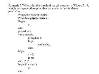 Example 7.7 Consider the standard pascal program of Figure 7.14, which has a procedure p, with a parameter  a  that is also a procedure. Program closureEx(output) Procedure p ( procedure a ); Begin a; end; procedure q; var x:integer; procedure r; begin writeln(x); end; begin x:=2; p(r); end; (* q*) begin (* main *) q; end. 