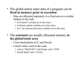 The global and/or static data of a program can be  fixed in memory prior to execution Data are allocated separately in a fixed area in a similar fashion to the code In Fortran77, all data are in this class; In Pascal, global variables are in this class; In C, the external and static variables are in this class The  constants  are usually allocated memory  in the global/static area Const declarations of C and Pascal; Literal values used in the code,  such as “Hello%D\n” and Integer value 12345: Printf(“Hello %d\n”,12345); 