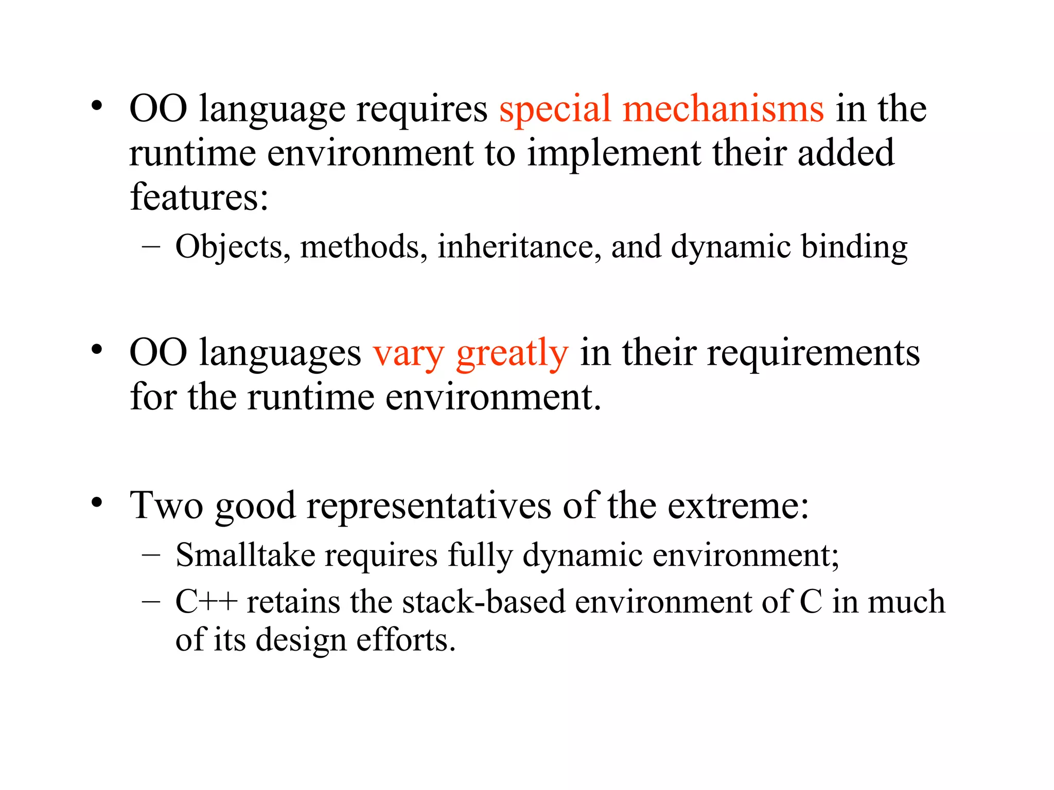 OO language requires  special mechanisms  in the runtime environment to implement their added features:  Objects, methods, inheritance, and dynamic binding OO languages  vary greatly  in their requirements for the runtime environment. Two good representatives of the extreme: Smalltake requires fully dynamic environment; C++ retains the stack-based environment of C in much of its design efforts. 