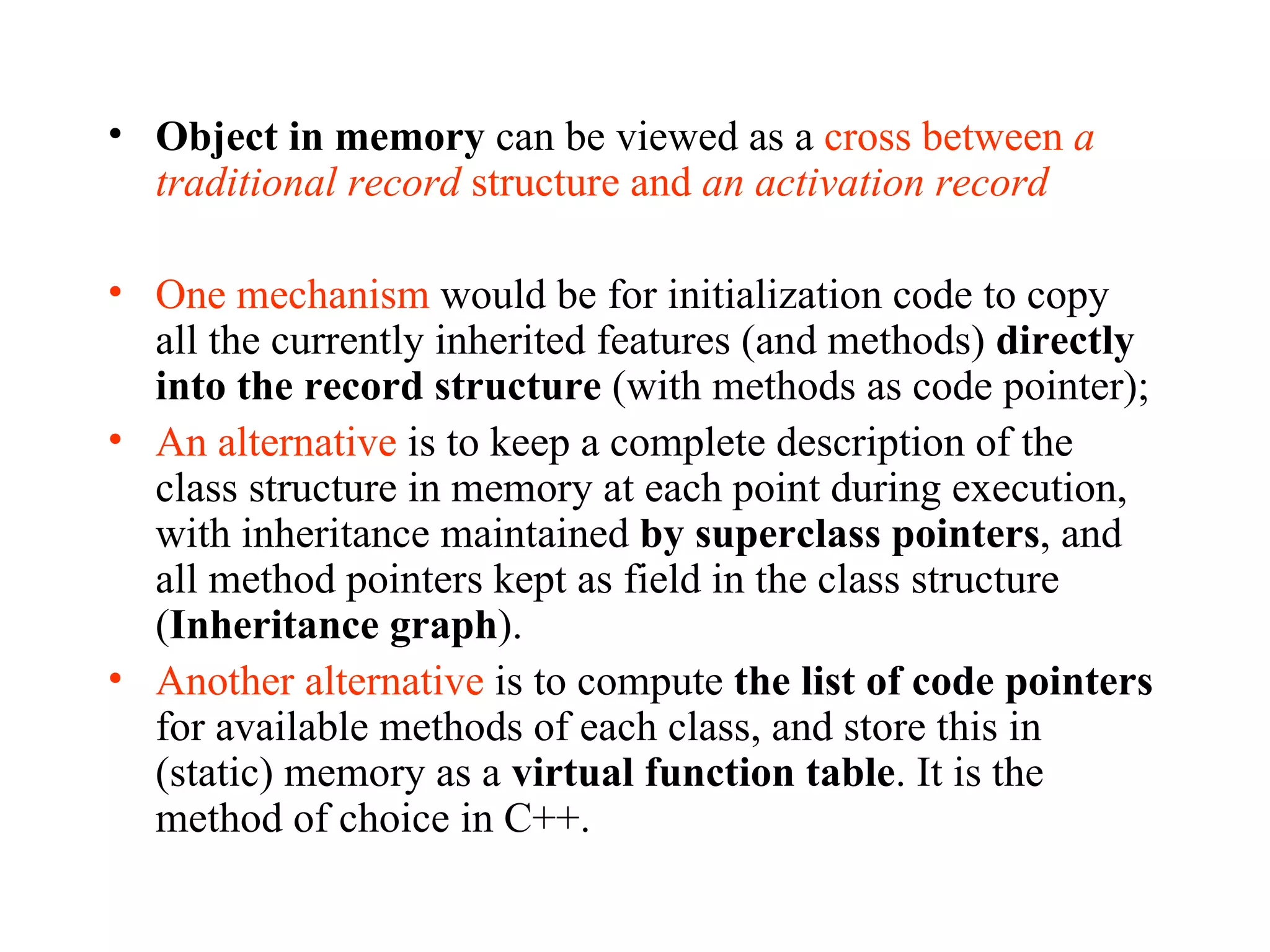 Object in memory  can be viewed as a  cross between  a traditional record  structure and  an activation record One mechanism  would be for initialization code to copy all the currently inherited features (and methods)  directly into the record structure  (with methods as code pointer); An alternative  is to keep a complete description of the class structure in memory at each point during execution, with inheritance maintained  by superclass pointers , and all method pointers kept as field in the class structure ( Inheritance graph ). Another alternative  is to compute  the list of code pointers  for available methods of each class, and store this in (static) memory as a  virtual function table . It is the method of choice in C++. 