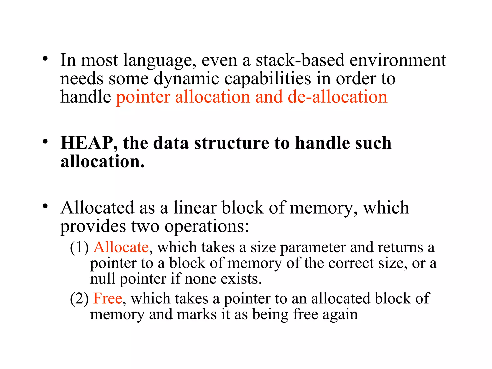In most language, even a stack-based environment needs some dynamic capabilities in order to handle  pointer allocation and de-allocation HEAP, the data structure to handle such allocation.   Allocated as a linear block of memory, which provides two operations: (1)  Allocate , which takes a size parameter and returns a pointer to a block of memory of the correct size, or a null pointer if none exists. (2)  Free , which takes a pointer to an allocated block of memory and marks it as being free again 