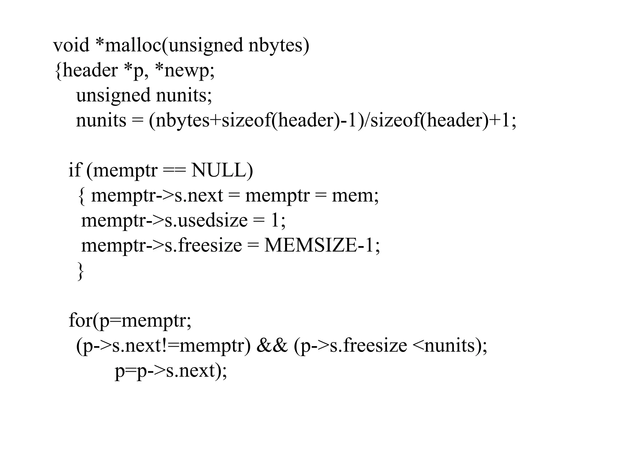 void *malloc(unsigned nbytes) {header *p, *newp; unsigned nunits; nunits = (nbytes+sizeof(header)-1)/sizeof(header)+1; if (memptr == NULL) { memptr->s.next = memptr = mem;   memptr->s.usedsize = 1;   memptr->s.freesize = MEMSIZE-1; } for(p=memptr; (p->s.next!=memptr) && (p->s.freesize <nunits); p=p->s.next); 