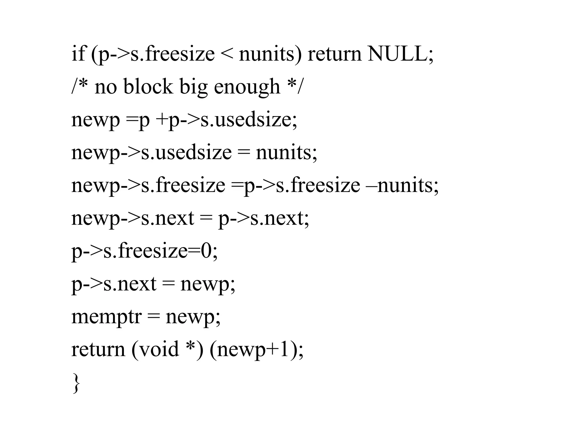 if (p->s.freesize < nunits) return NULL; /* no block big enough */ newp =p +p->s.usedsize; newp->s.usedsize = nunits; newp->s.freesize =p->s.freesize –nunits; newp->s.next = p->s.next; p->s.freesize=0; p->s.next = newp; memptr = newp; return (void *) (newp+1); } 