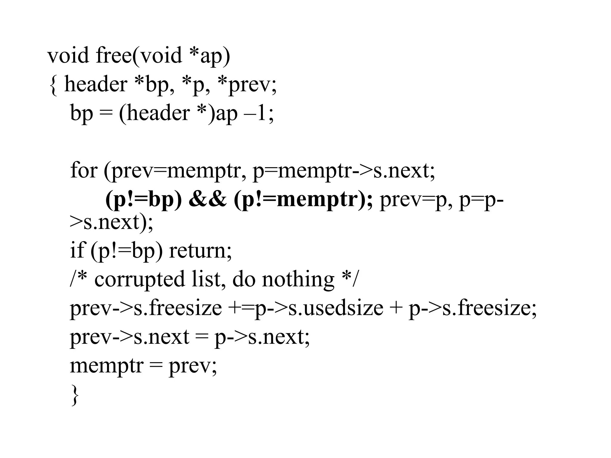 void free(void *ap) { header *bp, *p, *prev; bp = (header *)ap –1; for (prev=memptr, p=memptr->s.next;   (p!=bp) && (p!=memptr);  prev=p, p=p->s.next); if (p!=bp) return; /* corrupted list, do nothing */ prev->s.freesize +=p->s.usedsize + p->s.freesize; prev->s.next = p->s.next; memptr = prev; } 