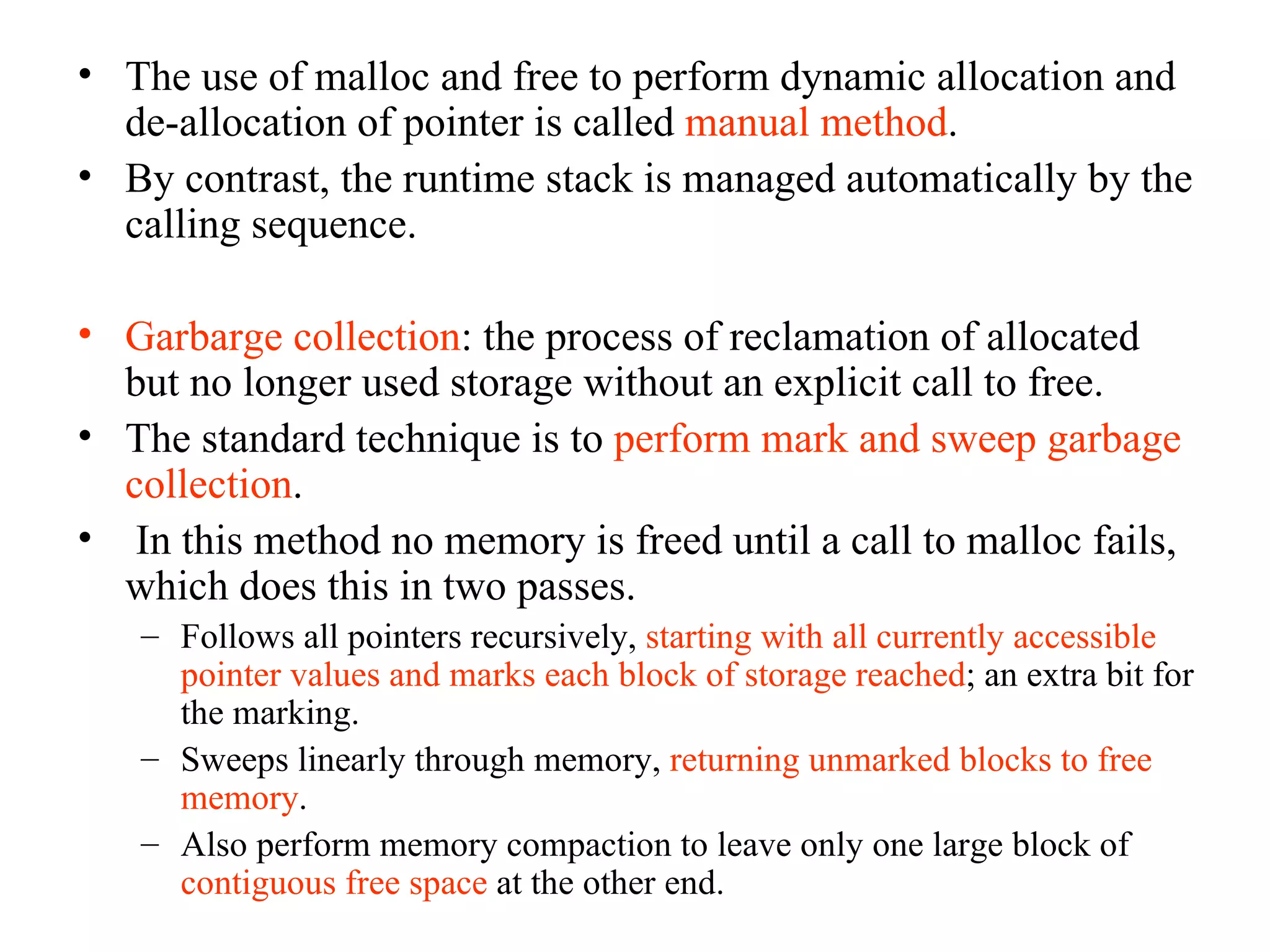 The use of malloc and free to perform dynamic allocation and de-allocation of pointer is called  manual method . By contrast, the runtime stack is managed automatically by the calling sequence. Garbarge collection : the process of reclamation of allocated but no longer used storage without an explicit call to free. The standard technique is to  perform mark and sweep garbage collection . In this method no memory is freed until a call to malloc fails, which does this in two passes. Follows all pointers recursively,  starting with all currently accessible pointer values and marks each block of storage reached ; an extra bit for the marking. Sweeps linearly through memory,  returning unmarked blocks to free memory .  Also perform memory compaction to leave only one large block of  contiguous free space  at the other end. 