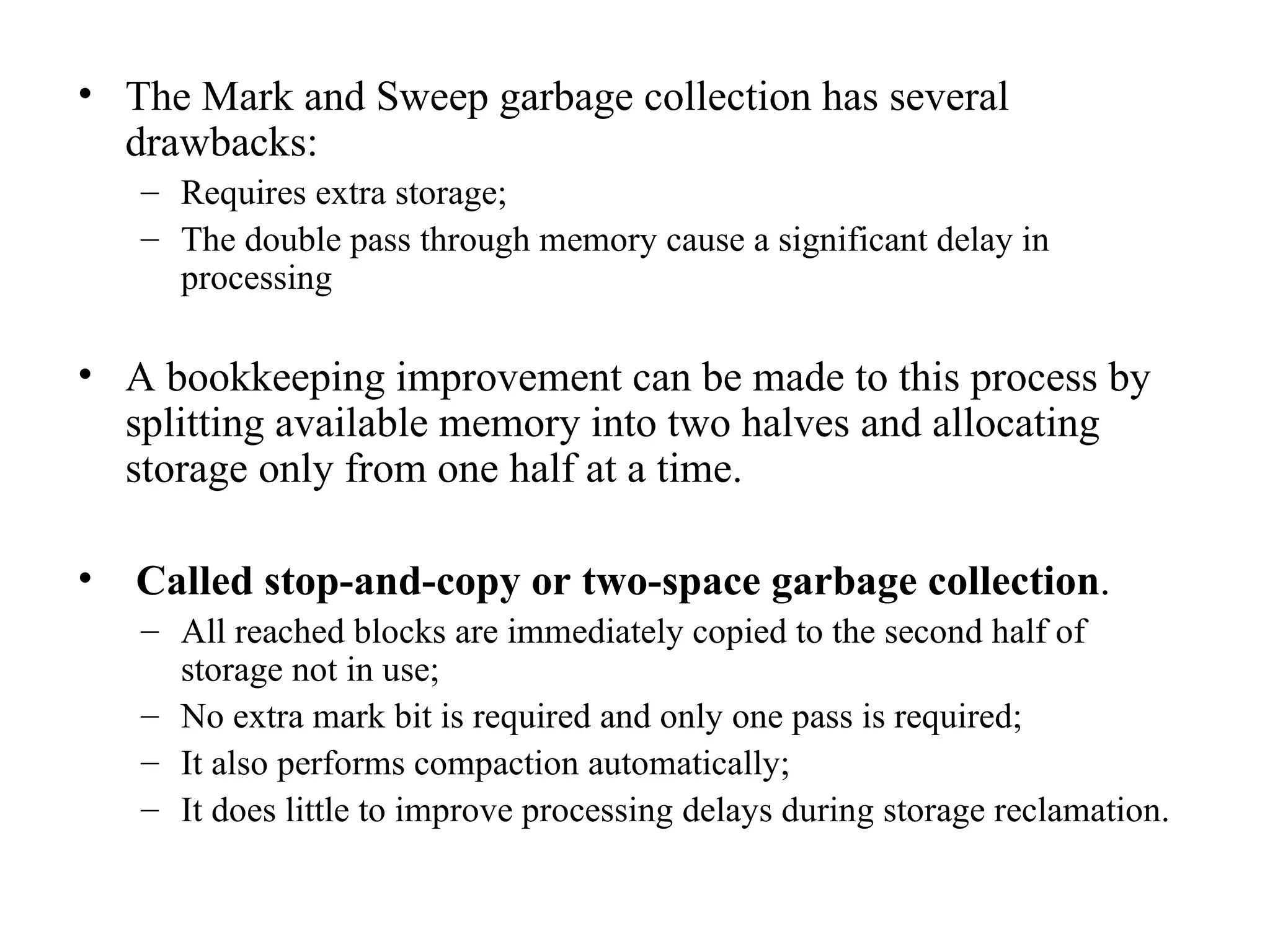 The Mark and Sweep garbage collection has several drawbacks: Requires extra storage; The double pass through memory cause a significant delay in processing A bookkeeping improvement can be made to this process by splitting available memory into two halves and allocating storage only from one half at a time. Called stop-and-copy or two-space garbage collection . All reached blocks are immediately copied to the second half of storage not in use; No extra mark bit is required and only one pass is required; It also performs compaction automatically; It does little to improve processing delays during storage reclamation. 