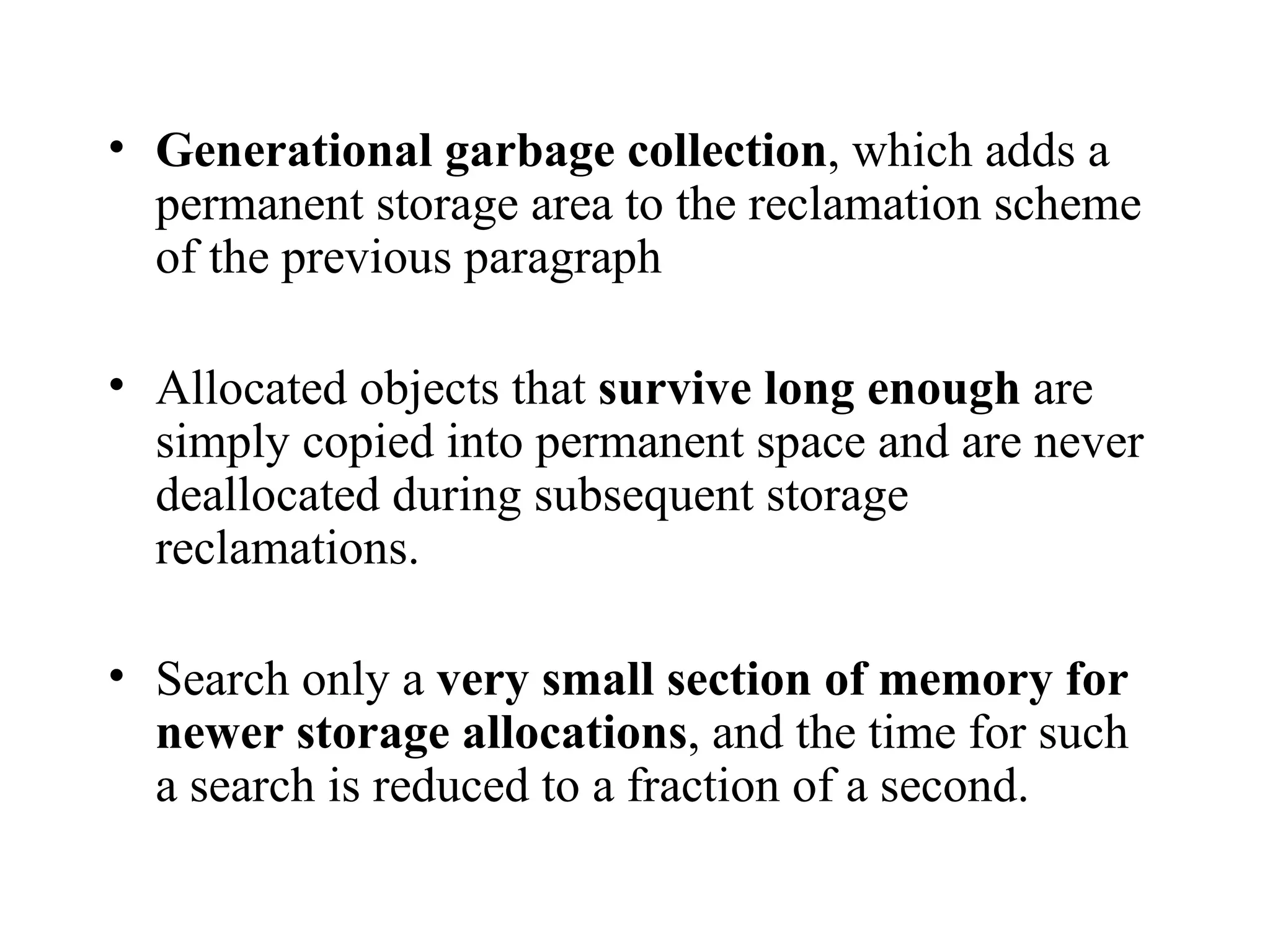Generational garbage collection , which adds a permanent storage area to the reclamation scheme of the previous paragraph Allocated objects that  survive long enough  are simply copied into permanent space and are never deallocated during subsequent storage reclamations. Search only a  very small section of memory for newer storage allocations , and the time for such a search is reduced to a fraction of a second. 