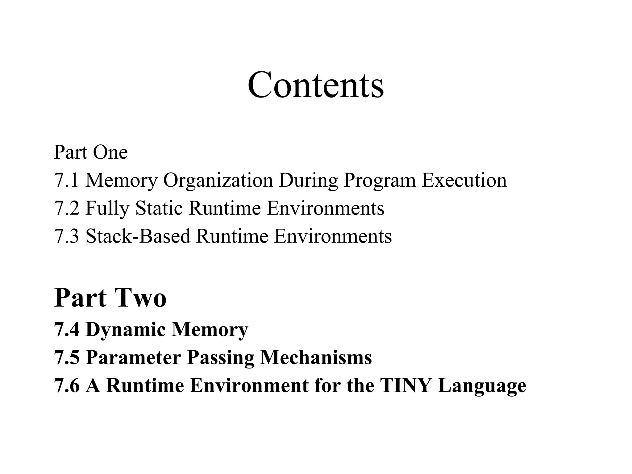 Contents Part One 7.1 Memory Organization During Program Execution 7.2 Fully Static Runtime Environments 7.3 Stack-Based Runtime Environments Part Two 7.4 Dynamic Memory 7.5 Parameter Passing Mechanisms 7.6 A Runtime Environment for the TINY Language 