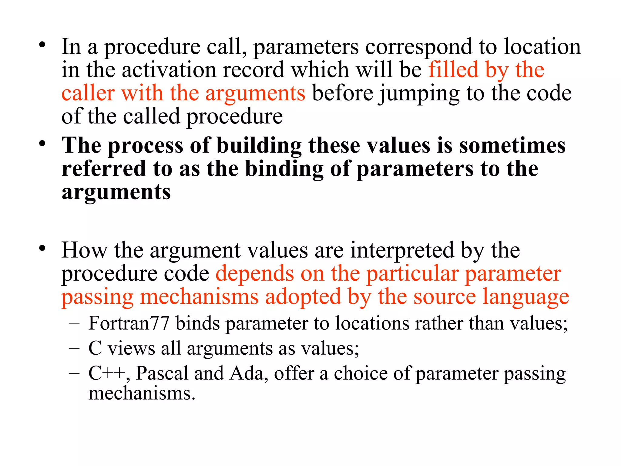 In a procedure call, parameters correspond to location in the activation record which will be  filled by the caller with the arguments  before jumping to the code of the called procedure The process of building these values is sometimes referred to as the binding of parameters to the arguments How the argument values are interpreted by the procedure code  depends on the particular parameter passing mechanisms adopted by the source language Fortran77 binds parameter to locations rather than values; C views all arguments as values; C++, Pascal and Ada, offer a choice of parameter passing mechanisms. 