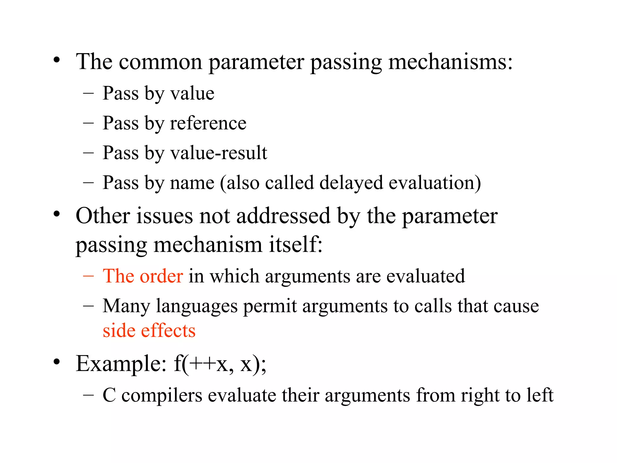 The common parameter passing mechanisms: Pass by value Pass by reference Pass by value-result Pass by name (also called delayed evaluation) Other issues not addressed by the parameter passing mechanism itself: The order  in which arguments are evaluated Many languages permit arguments to calls that cause  side effects Example: f(++x, x); C compilers evaluate their arguments from right to left 