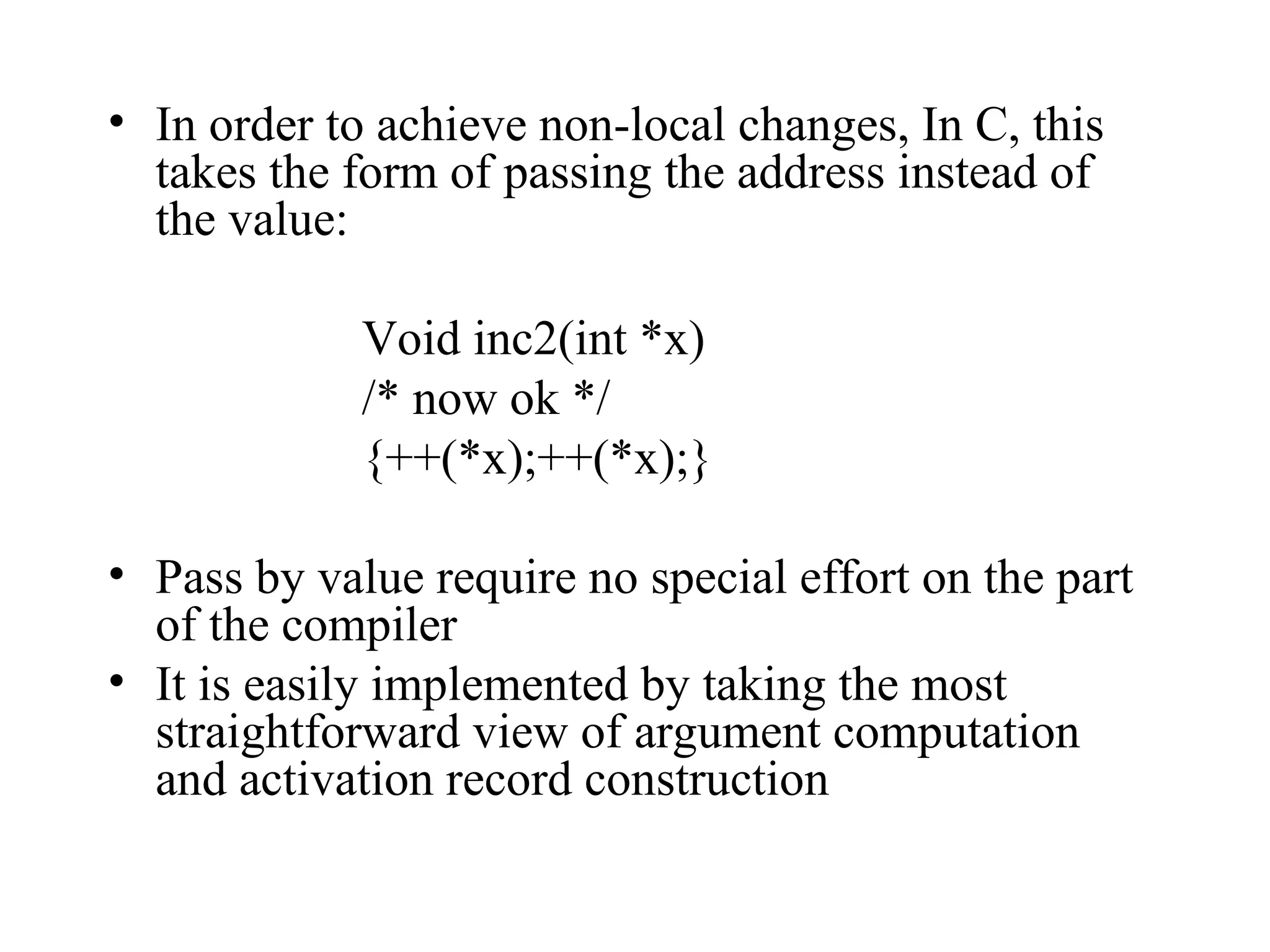 In order to achieve non-local changes, In C, this takes the form of passing the address instead of the value: Void inc2(int *x) /* now ok */ {++(*x);++(*x);} Pass by value require no special effort on the part of the compiler  It is easily implemented by taking the most straightforward view of argument computation and activation record construction 