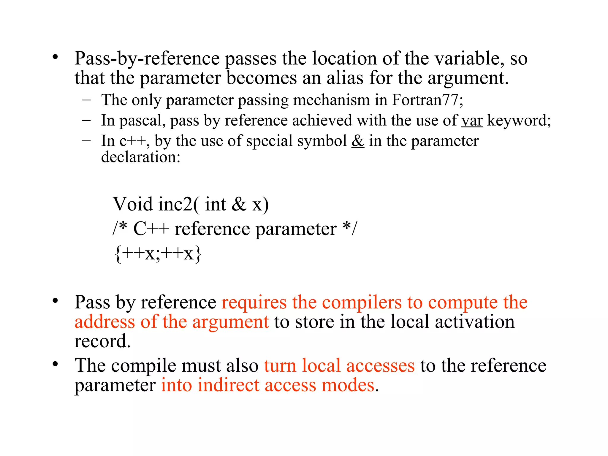 Pass-by-reference passes the location of the variable, so that the parameter becomes an alias for the argument. The only parameter passing mechanism in Fortran77; In pascal, pass by reference achieved with the use of  var  keyword; In c++, by the use of special symbol  &  in the parameter declaration: Void inc2( int & x) /* C++ reference parameter */ {++x;++x} Pass by reference  requires the compilers to compute the address of the argument  to store in the local activation record.  The compile must also  turn local accesses  to the reference parameter  into indirect access modes . 