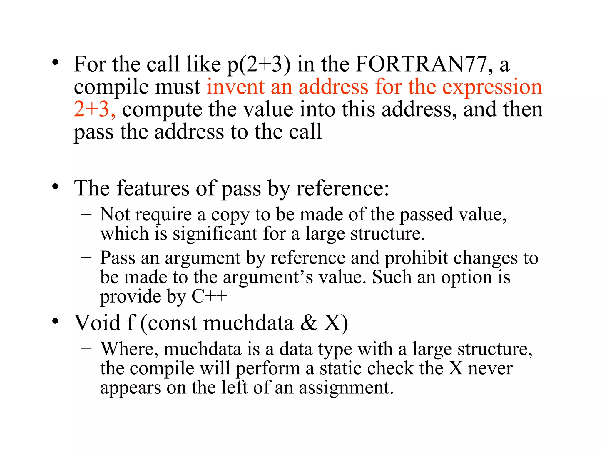 For the call like p(2+3) in the FORTRAN77, a compile must  invent an address for the expression 2+3,  compute the value into this address, and then pass the address to the call The features of pass by reference: Not require a copy to be made of the passed value, which is significant for a large structure. Pass an argument by reference and prohibit changes to be made to the argument’s value. Such an option is provide by C++ Void f (const muchdata & X) Where, muchdata is a data type with a large structure, the compile will perform a static check the X never appears on the left of an assignment. 