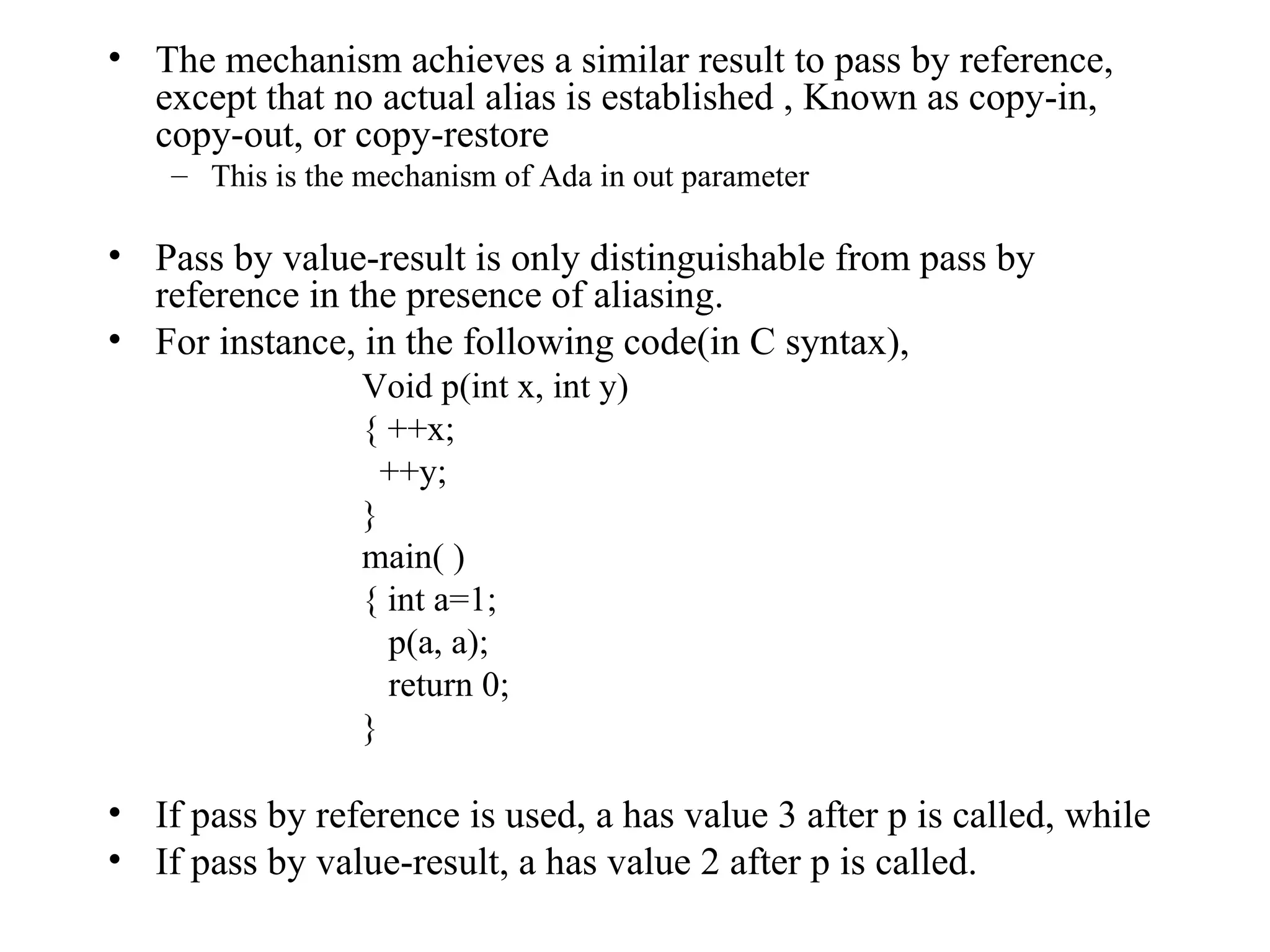 The mechanism achieves a similar result to pass by reference, except that no actual alias is established , Known as copy-in, copy-out, or copy-restore This is the mechanism of Ada in out parameter Pass by value-result is only distinguishable from pass by reference in the presence of aliasing. For instance, in the following code(in C syntax), Void p(int x, int y) { ++x;   ++y; } main( ) { int a=1;   p(a, a);   return 0; } If pass by reference is used, a has value 3 after p is called, while If pass by value-result, a has value 2 after p is called. 