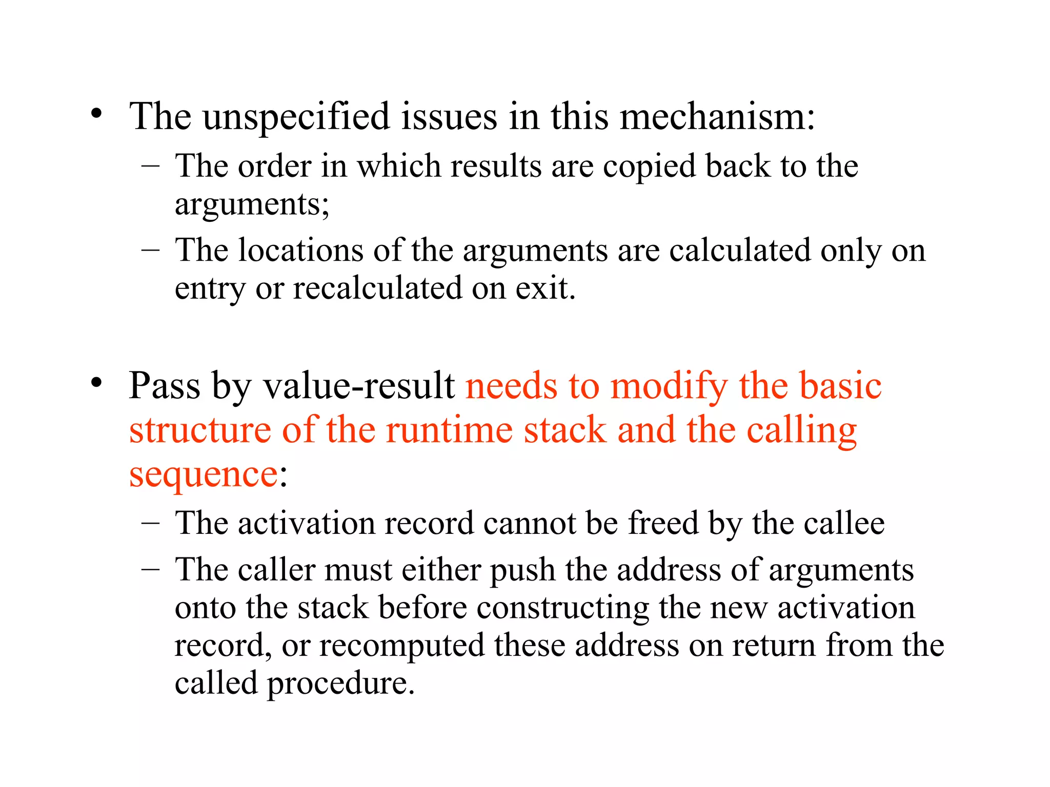 The unspecified issues in this mechanism: The order in which results are copied back to the arguments; The locations of the arguments are calculated only on entry or recalculated on exit. Pass by value-result  needs to modify the basic structure of the runtime stack and the calling sequence : The activation record cannot be freed by the callee The caller must either push the address of arguments onto the stack before constructing the new activation record, or recomputed these address on return from the called procedure. 