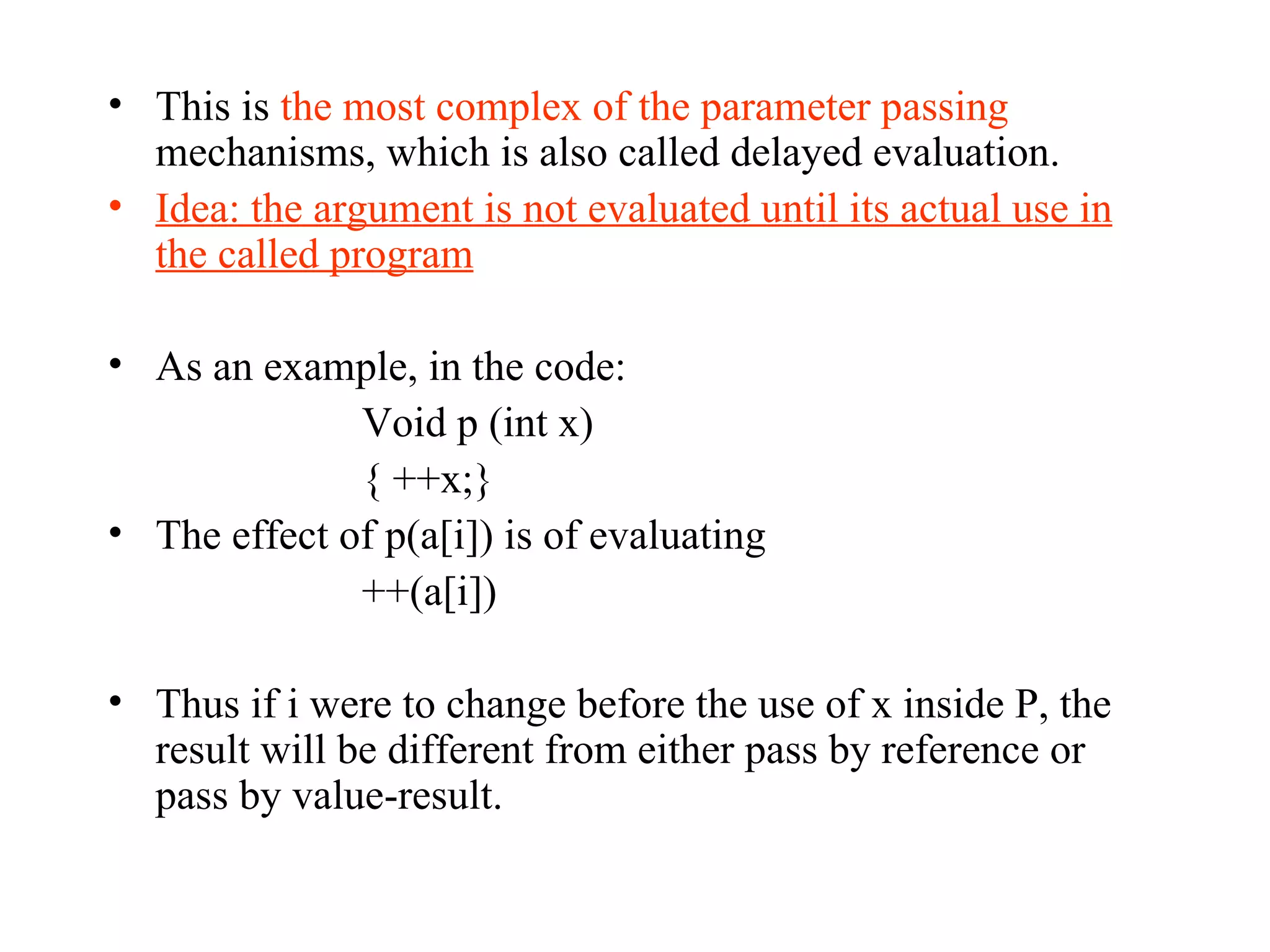 This is  the most complex of the parameter passing  mechanisms, which is also called delayed evaluation. Idea: the argument is not evaluated until its actual use in the called program As an example, in the code: Void p (int x) { ++x;} The effect of p(a[i]) is of evaluating ++(a[i]) Thus if i were to change before the use of x inside P, the result will be different from either pass by reference or pass by value-result.  