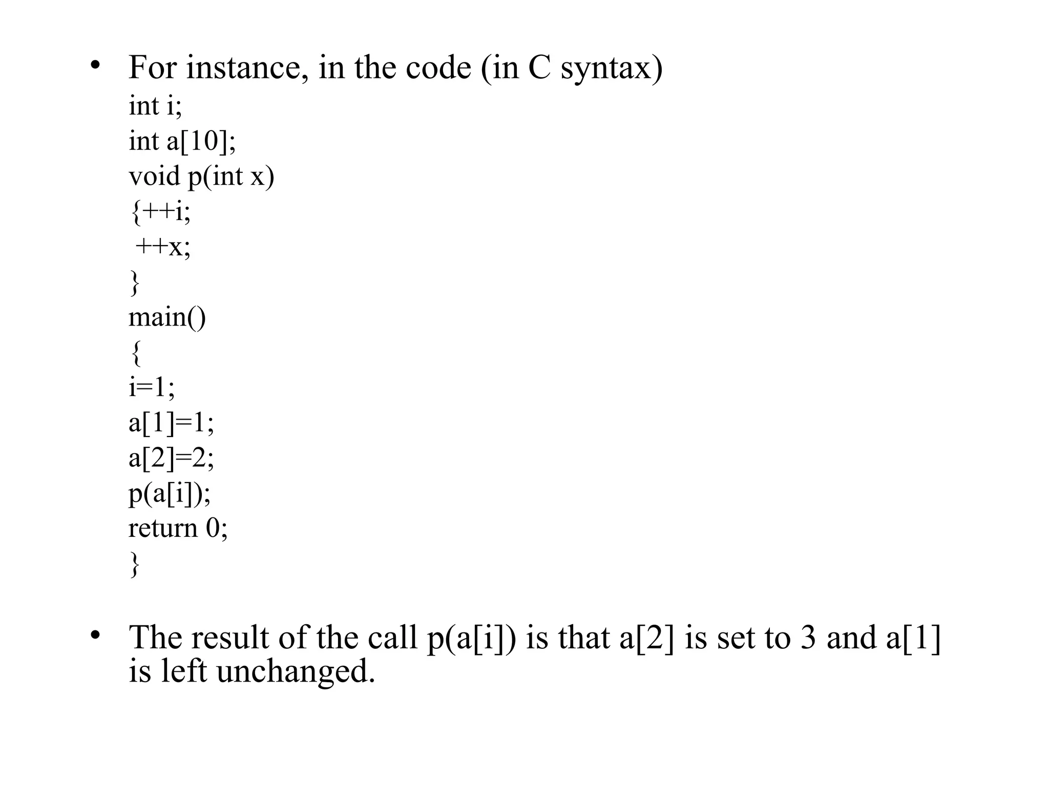 For instance, in the code (in C syntax) int i; int a[10]; void p(int x) {++i;   ++x; } main() { i=1; a[1]=1; a[2]=2; p(a[i]); return 0; } The result of the call p(a[i]) is that a[2] is set to 3 and a[1] is left unchanged.  