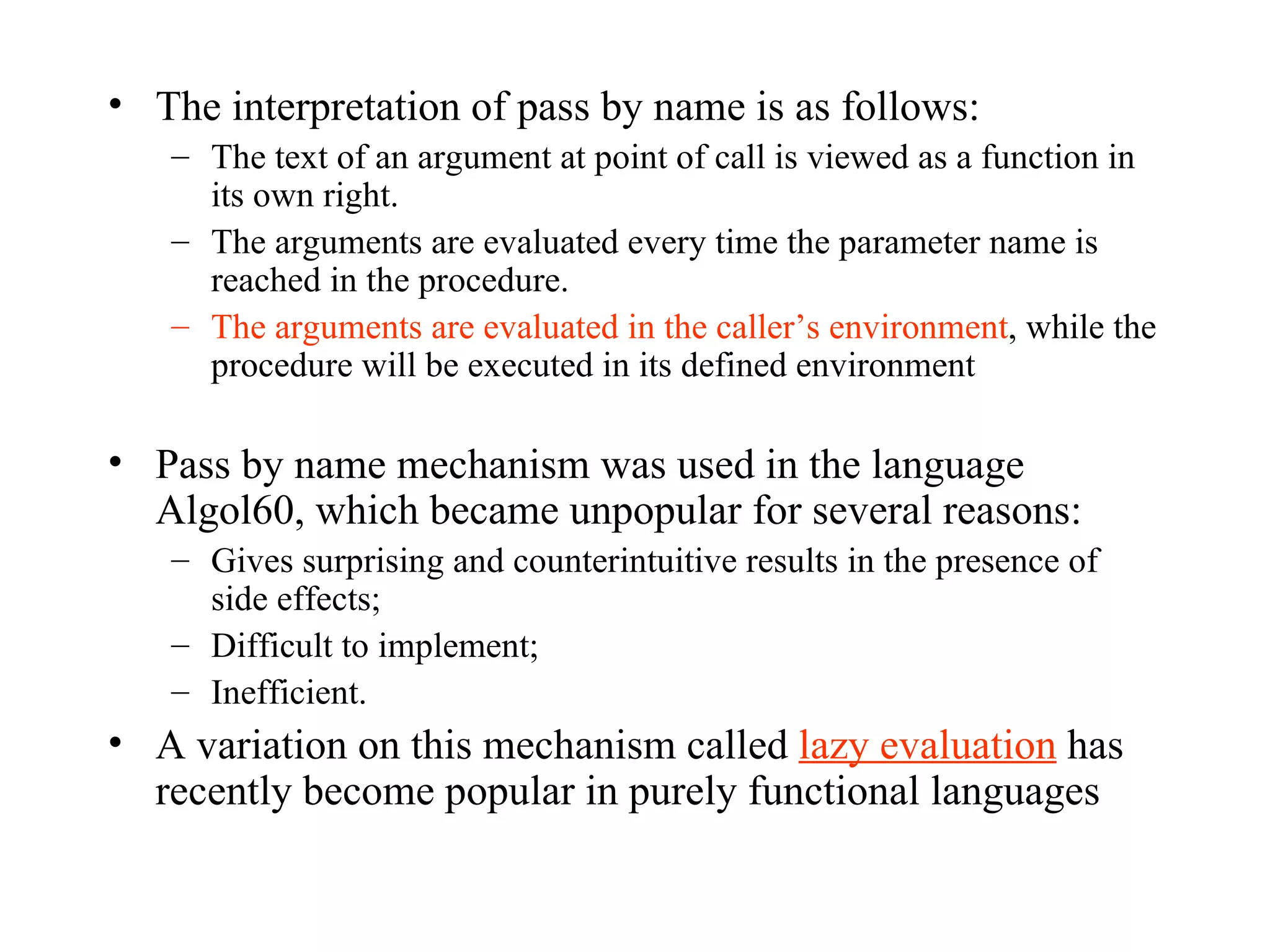 The interpretation of pass by name is as follows: The text of an argument at point of call is viewed as a function in its own right. The arguments are evaluated every time the parameter name is reached in the procedure. The arguments are evaluated in the caller’s environment , while the procedure will be executed in its defined environment Pass by name mechanism was used in the language Algol60, which became unpopular for several reasons: Gives surprising and counterintuitive results in the presence of side effects; Difficult to implement; Inefficient. A variation on this mechanism called  lazy evaluation  has recently become popular in purely functional languages 
