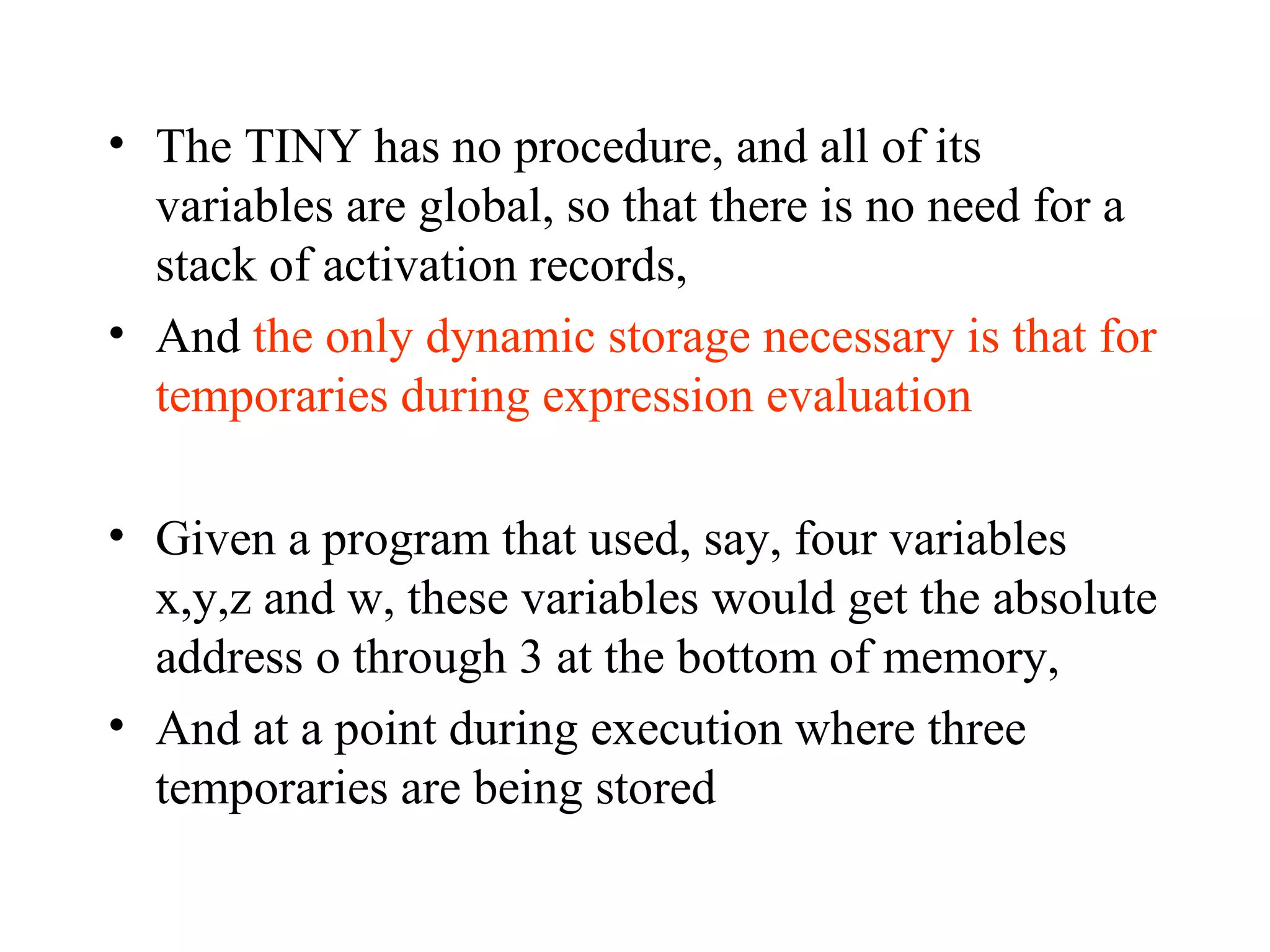 The TINY has no procedure, and all of its variables are global, so that there is no need for a stack of activation records,  And  the only dynamic storage necessary is that for temporaries during expression evaluation Given a program that used, say, four variables x,y,z and w, these variables would get the absolute address o through 3 at the bottom of memory,  And at a point during execution where three temporaries are being stored 