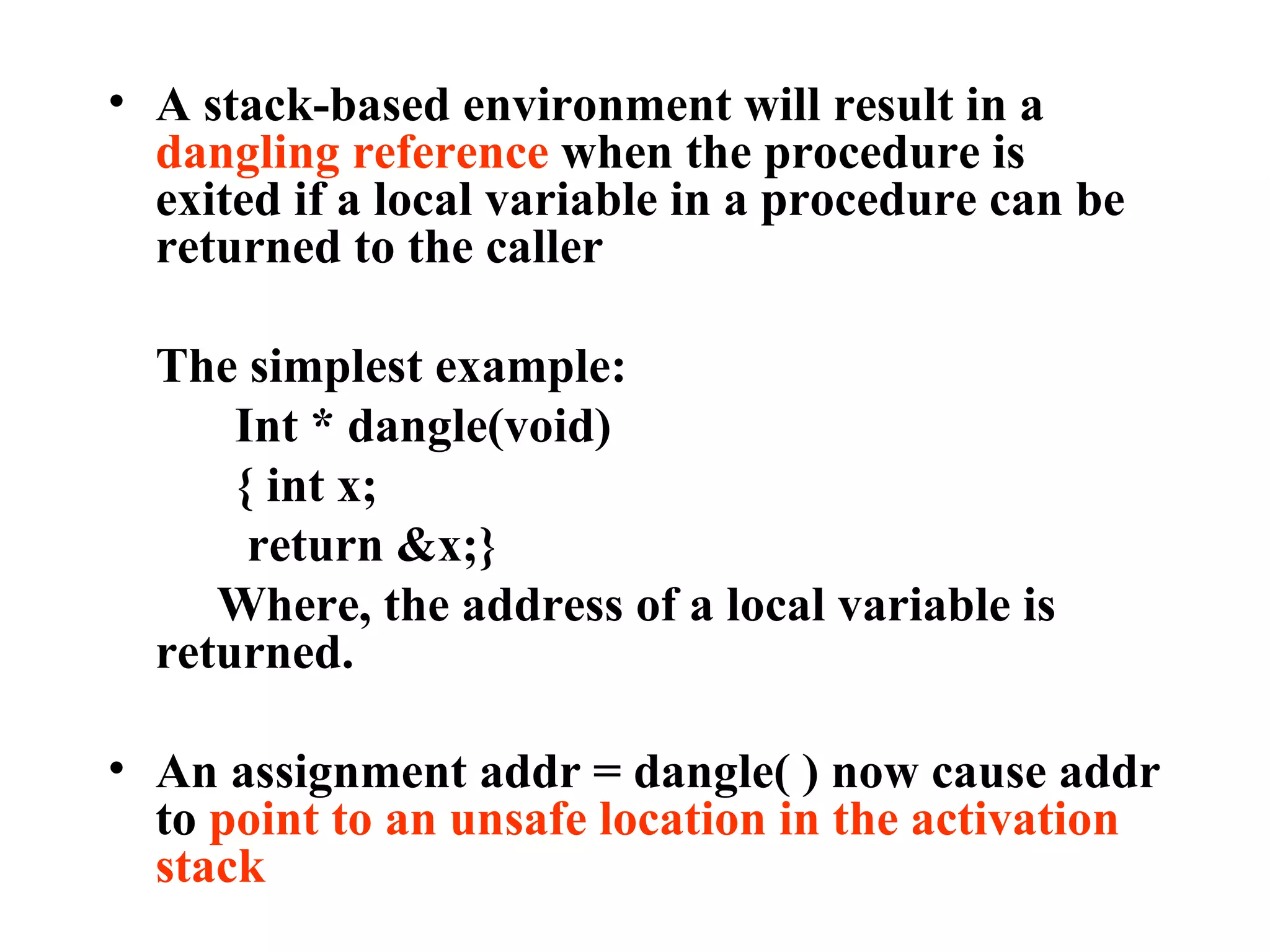 A stack-based environment will result in a  dangling reference  when the procedure is exited if a local variable in a procedure can be returned to the caller The simplest example: Int * dangle(void) { int x;   return &x;}   Where, the address of a local variable is returned. An assignment addr = dangle( ) now cause addr to  point to an unsafe location in the activation stack 