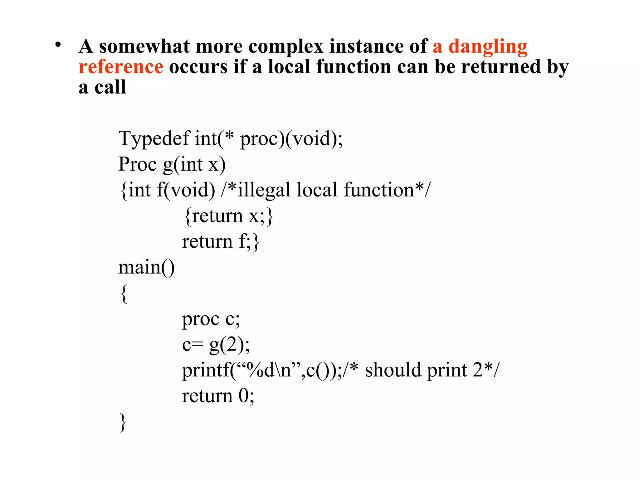 A somewhat more complex instance of  a dangling reference  occurs if a local function can be returned by a call Typedef int(* proc)(void); Proc g(int x) {int f(void) /*illegal local function*/ {return x;} return f;} main() { proc c; c= g(2); printf(“%d\n”,c());/* should print 2*/ return 0; } 