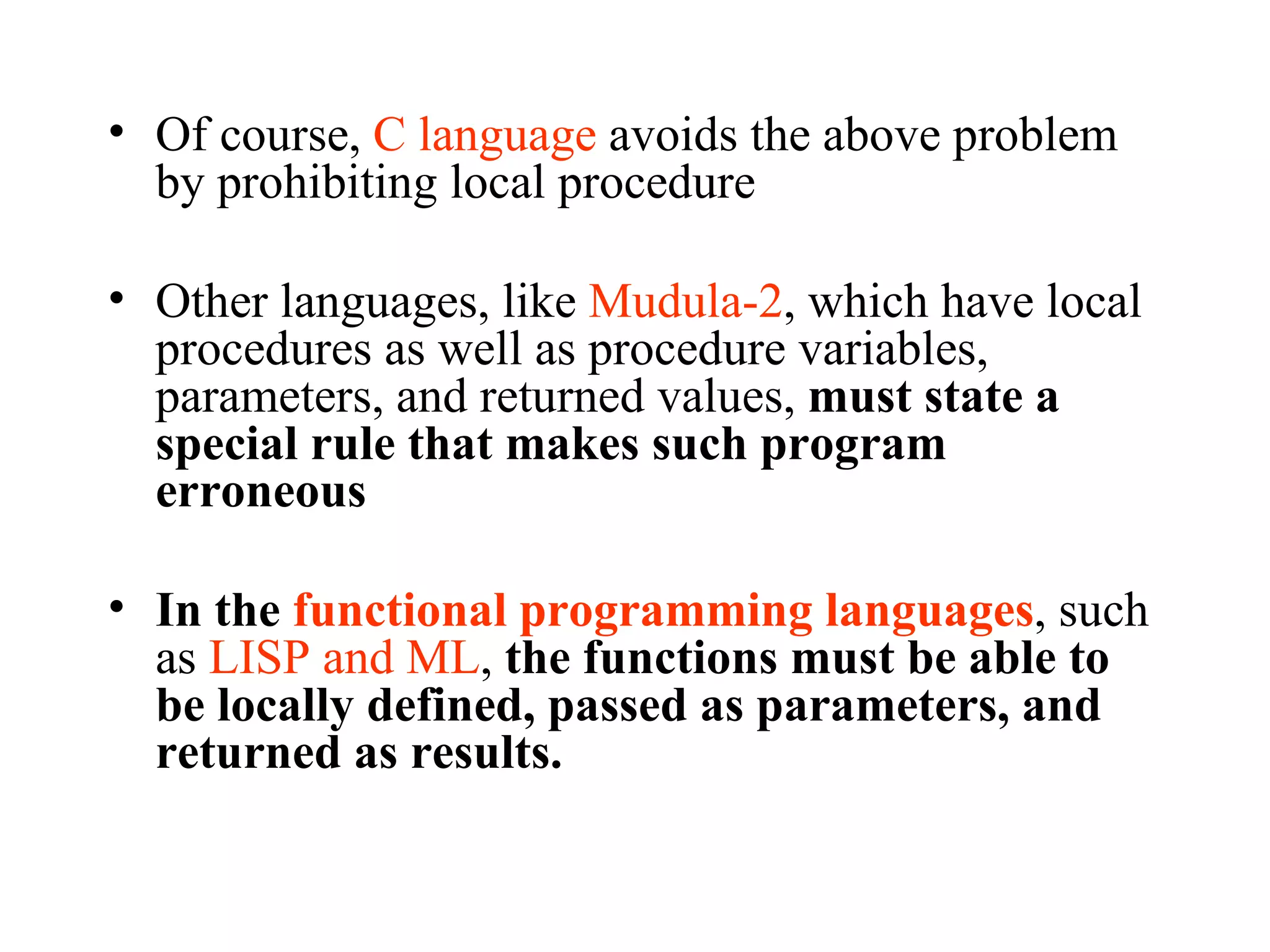 Of course,  C language  avoids the above problem by prohibiting local procedure  Other languages, like  Mudula-2 , which have local procedures as well as procedure variables, parameters, and returned values,  must state a special rule that makes such program erroneous In the  functional programming languages , such as  LISP and ML ,  the functions must be able to be locally defined, passed as parameters, and returned as results. 