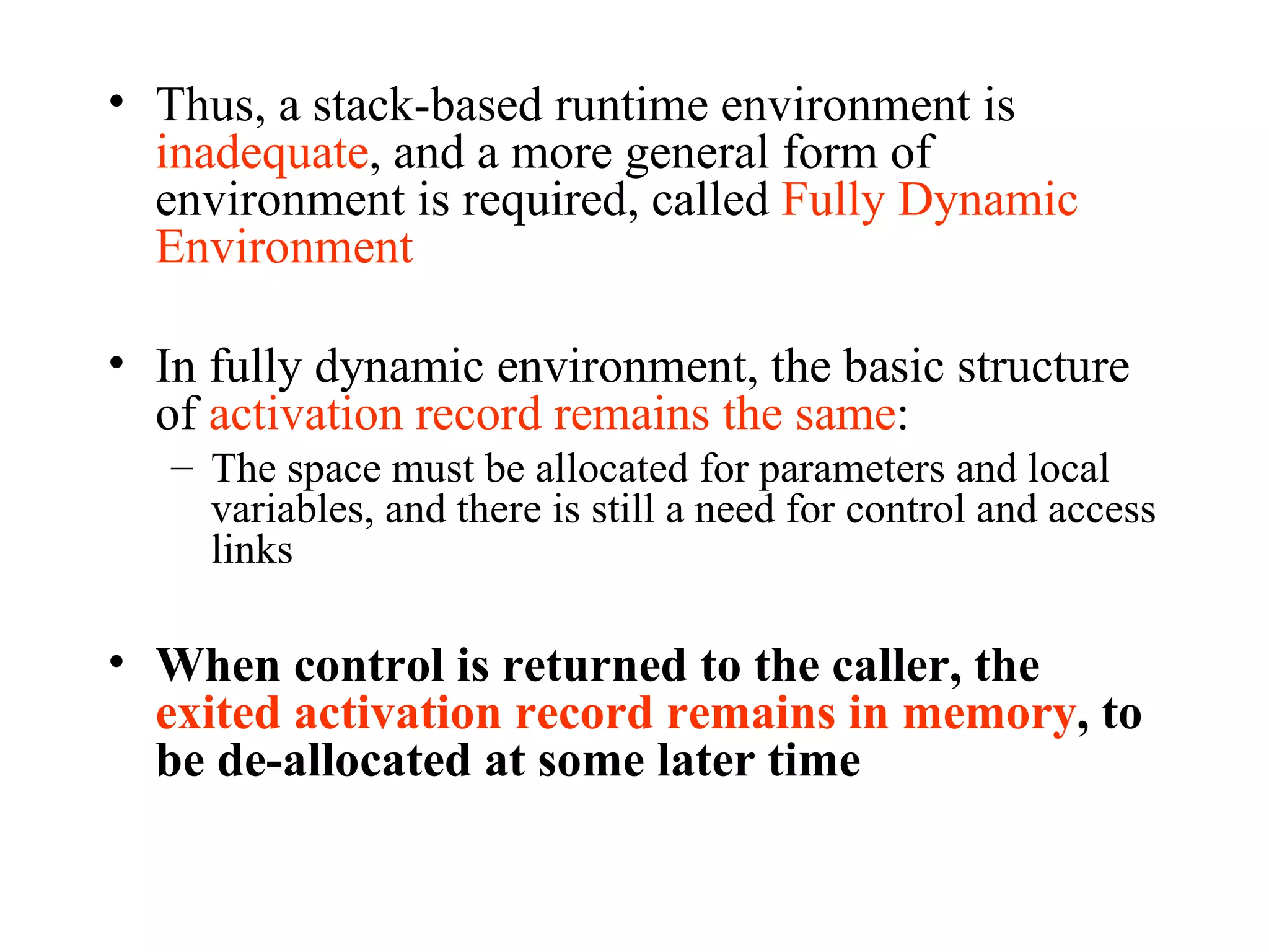Thus, a stack-based runtime environment is  inadequate , and a more general form of environment is required, called  Fully Dynamic Environment In fully dynamic environment, the basic structure of  activation record remains the same :  The space must be allocated for parameters and local variables, and there is still a need for control and access links When control is returned to the caller, the  exited activation record remains in memory , to be de-allocated at some later time 