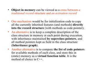 Object in memory  can be viewed as a  cross between  a traditional record  structure and  an activation record One mechanism  would be for initialization code to copy all the currently inherited features (and methods)  directly into the record structure  (with methods as code pointer); An alternative  is to keep a complete description of the class structure in memory at each point during execution, with inheritance maintained  by superclass pointers , and all method pointers kept as field in the class structure ( Inheritance graph ). Another alternative  is to compute  the list of code pointers  for available methods of each class, and store this in (static) memory as a  virtual function table . It is the method of choice in C++. 