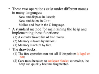 These two operations exist under different names in many languages: New and dispose in Pascal; New and delete in C++; Malloc and free in the C language. A standard method for maintaining the heap and implementing these functions: (1) A circular linked list of free blocks; (2) Memory is taken by malloc; (3) Memory is return by free. The drawbacks: (1) The free operation can not tell if the pointer  is legal or  not ; (2) Care must be taken to  coalesce blocks ; otherwise, the heap can quickly become fragmented. 