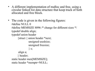 A different implementation of malloc and free, using a circular linked list data structure that keep track of both allocated and free block.  The code is given in the following figures: #define NULL 0 #define MEMSIZE 8096 /* change for different sizes */ typedef double align; typedef union header {struct { union header *next;   unsigned usedsize;   unsigned freesize;   } s;   align a; } header; static header men[MEMSIZE]; static header *memptr=NULL; 