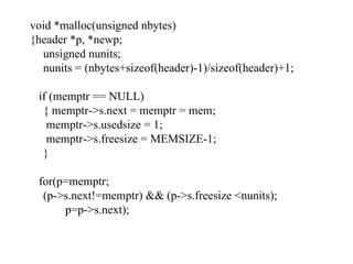 void *malloc(unsigned nbytes) {header *p, *newp; unsigned nunits; nunits = (nbytes+sizeof(header)-1)/sizeof(header)+1; if (memptr == NULL) { memptr->s.next = memptr = mem;   memptr->s.usedsize = 1;   memptr->s.freesize = MEMSIZE-1; } for(p=memptr; (p->s.next!=memptr) && (p->s.freesize <nunits); p=p->s.next); 