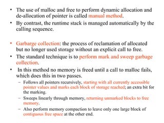 The use of malloc and free to perform dynamic allocation and de-allocation of pointer is called  manual method . By contrast, the runtime stack is managed automatically by the calling sequence. Garbarge collection : the process of reclamation of allocated but no longer used storage without an explicit call to free. The standard technique is to  perform mark and sweep garbage collection . In this method no memory is freed until a call to malloc fails, which does this in two passes. Follows all pointers recursively,  starting with all currently accessible pointer values and marks each block of storage reached ; an extra bit for the marking. Sweeps linearly through memory,  returning unmarked blocks to free memory .  Also perform memory compaction to leave only one large block of  contiguous free space  at the other end. 