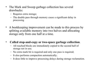 The Mark and Sweep garbage collection has several drawbacks: Requires extra storage; The double pass through memory cause a significant delay in processing A bookkeeping improvement can be made to this process by splitting available memory into two halves and allocating storage only from one half at a time. Called stop-and-copy or two-space garbage collection . All reached blocks are immediately copied to the second half of storage not in use; No extra mark bit is required and only one pass is required; It also performs compaction automatically; It does little to improve processing delays during storage reclamation. 