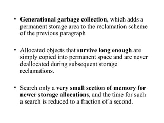 Generational garbage collection , which adds a permanent storage area to the reclamation scheme of the previous paragraph Allocated objects that  survive long enough  are simply copied into permanent space and are never deallocated during subsequent storage reclamations. Search only a  very small section of memory for newer storage allocations , and the time for such a search is reduced to a fraction of a second. 