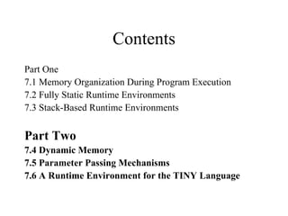 Contents Part One 7.1 Memory Organization During Program Execution 7.2 Fully Static Runtime Environments 7.3 Stack-Based Runtime Environments Part Two 7.4 Dynamic Memory 7.5 Parameter Passing Mechanisms 7.6 A Runtime Environment for the TINY Language 