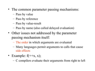 The common parameter passing mechanisms: Pass by value Pass by reference Pass by value-result Pass by name (also called delayed evaluation) Other issues not addressed by the parameter passing mechanism itself: The order  in which arguments are evaluated Many languages permit arguments to calls that cause  side effects Example: f(++x, x); C compilers evaluate their arguments from right to left 