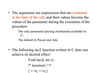 The arguments are expressions that are  evaluated at the time of the call , and their values become the values of the parameter during the execution of the procedure The only parameter passing mechanism available in C; The default in Pascal and Ada The following inc2 function written in C does not achieve its desired effect: Void inc2( int x) /* incorrect ! */ { ++x; ++x;} 