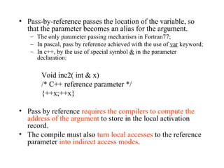 Pass-by-reference passes the location of the variable, so that the parameter becomes an alias for the argument. The only parameter passing mechanism in Fortran77; In pascal, pass by reference achieved with the use of  var  keyword; In c++, by the use of special symbol  &  in the parameter declaration: Void inc2( int & x) /* C++ reference parameter */ {++x;++x} Pass by reference  requires the compilers to compute the address of the argument  to store in the local activation record.  The compile must also  turn local accesses  to the reference parameter  into indirect access modes . 