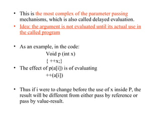 This is  the most complex of the parameter passing  mechanisms, which is also called delayed evaluation. Idea: the argument is not evaluated until its actual use in the called program As an example, in the code: Void p (int x) { ++x;} The effect of p(a[i]) is of evaluating ++(a[i]) Thus if i were to change before the use of x inside P, the result will be different from either pass by reference or pass by value-result.  