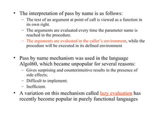 The interpretation of pass by name is as follows: The text of an argument at point of call is viewed as a function in its own right. The arguments are evaluated every time the parameter name is reached in the procedure. The arguments are evaluated in the caller’s environment , while the procedure will be executed in its defined environment Pass by name mechanism was used in the language Algol60, which became unpopular for several reasons: Gives surprising and counterintuitive results in the presence of side effects; Difficult to implement; Inefficient. A variation on this mechanism called  lazy evaluation  has recently become popular in purely functional languages 