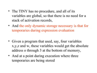 The TINY has no procedure, and all of its variables are global, so that there is no need for a stack of activation records,  And  the only dynamic storage necessary is that for temporaries during expression evaluation Given a program that used, say, four variables x,y,z and w, these variables would get the absolute address o through 3 at the bottom of memory,  And at a point during execution where three temporaries are being stored 