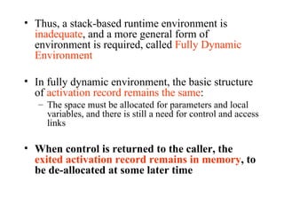 Thus, a stack-based runtime environment is  inadequate , and a more general form of environment is required, called  Fully Dynamic Environment In fully dynamic environment, the basic structure of  activation record remains the same :  The space must be allocated for parameters and local variables, and there is still a need for control and access links When control is returned to the caller, the  exited activation record remains in memory , to be de-allocated at some later time 