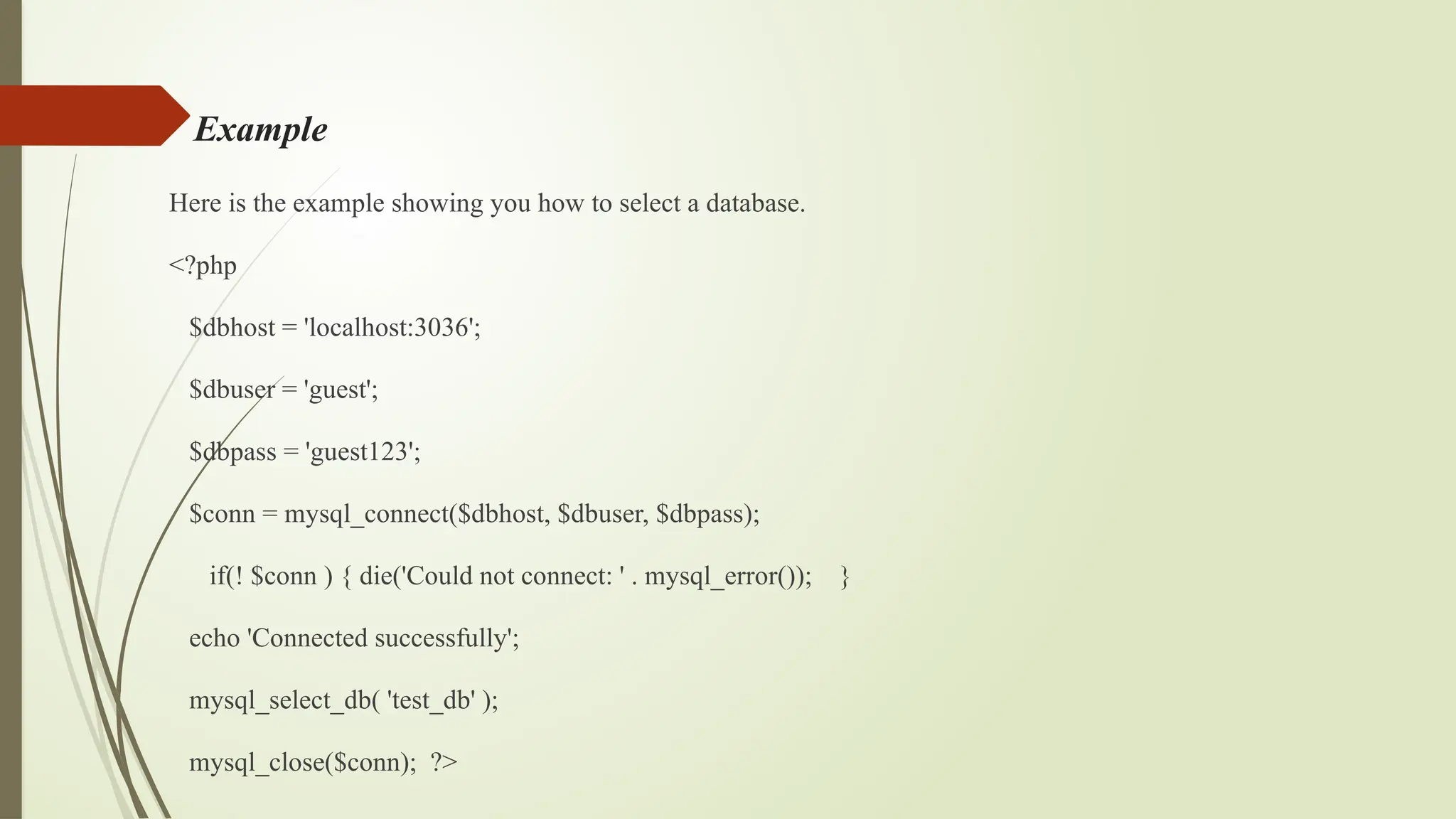 Example
Here is the example showing you how to select a database.
<?php
$dbhost = 'localhost:3036';
$dbuser = 'guest';
$dbpass = 'guest123';
$conn = mysql_connect($dbhost, $dbuser, $dbpass);
if(! $conn ) { die('Could not connect: ' . mysql_error()); }
echo 'Connected successfully';
mysql_select_db( 'test_db' );
mysql_close($conn); ?>
 