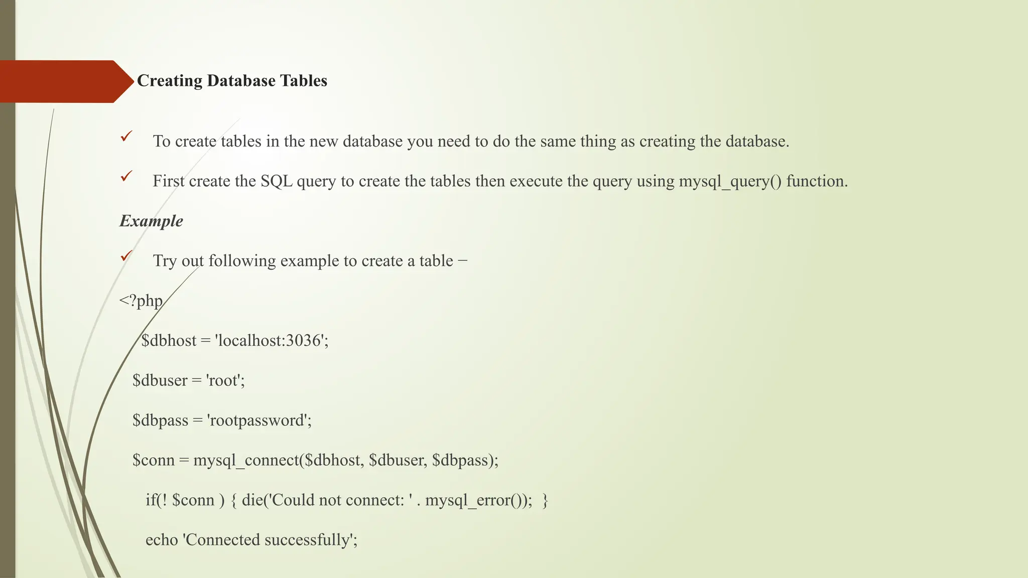 Creating Database Tables
 To create tables in the new database you need to do the same thing as creating the database.
 First create the SQL query to create the tables then execute the query using mysql_query() function.
Example
 Try out following example to create a table −
<?php
$dbhost = 'localhost:3036';
$dbuser = 'root';
$dbpass = 'rootpassword';
$conn = mysql_connect($dbhost, $dbuser, $dbpass);
if(! $conn ) { die('Could not connect: ' . mysql_error()); }
echo 'Connected successfully';
 