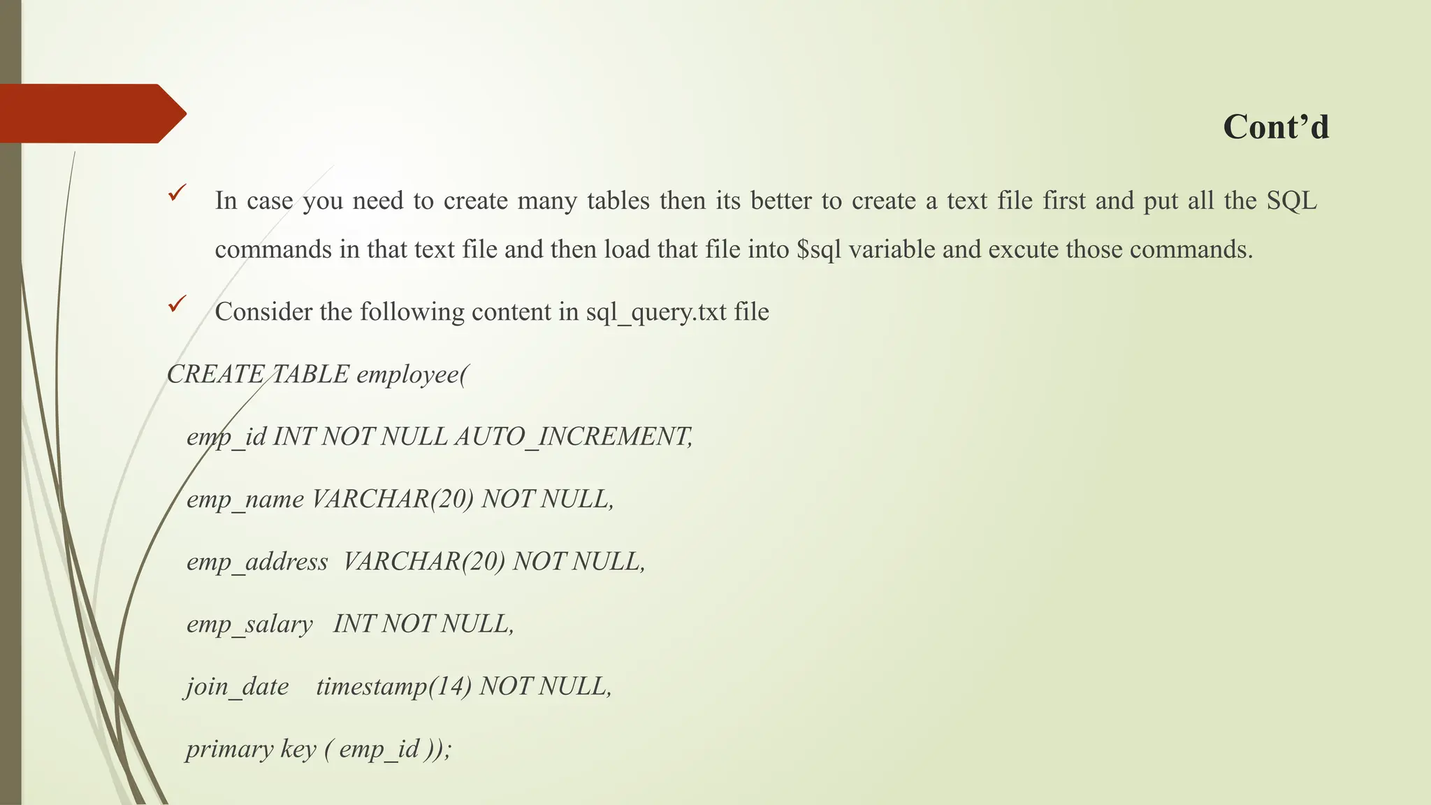 Cont’d
 In case you need to create many tables then its better to create a text file first and put all the SQL
commands in that text file and then load that file into $sql variable and excute those commands.
 Consider the following content in sql_query.txt file
CREATE TABLE employee(
emp_id INT NOT NULL AUTO_INCREMENT,
emp_name VARCHAR(20) NOT NULL,
emp_address VARCHAR(20) NOT NULL,
emp_salary INT NOT NULL,
join_date timestamp(14) NOT NULL,
primary key ( emp_id ));
 