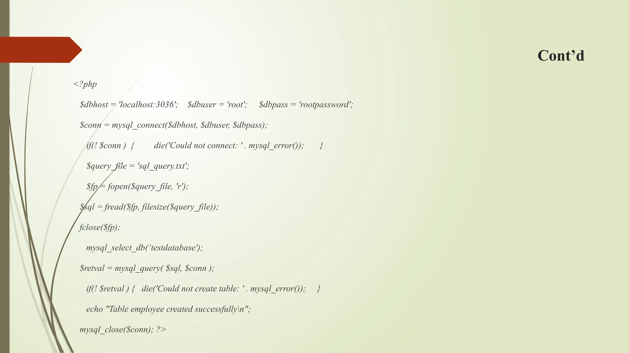 Cont’d
<?php
$dbhost = 'localhost:3036'; $dbuser = 'root'; $dbpass = 'rootpassword';
$conn = mysql_connect($dbhost, $dbuser, $dbpass);
if(! $conn ) { die('Could not connect: ' . mysql_error()); }
$query_file = 'sql_query.txt';
$fp = fopen($query_file, 'r');
$sql = fread($fp, filesize($query_file));
fclose($fp);
mysql_select_db(‘testdatabase');
$retval = mysql_query( $sql, $conn );
if(! $retval ) { die('Could not create table: ' . mysql_error()); }
echo "Table employee created successfullyn";
mysql_close($conn); ?>
 