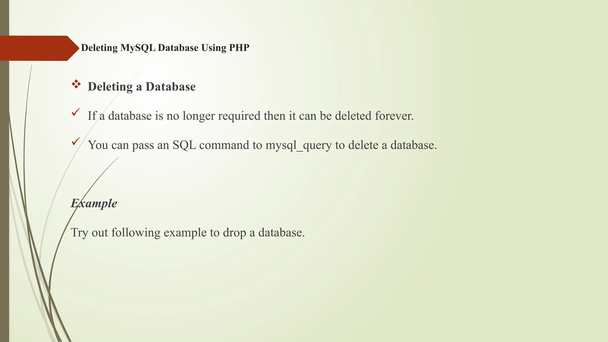 Deleting MySQL Database Using PHP
 Deleting a Database
 If a database is no longer required then it can be deleted forever.
 You can pass an SQL command to mysql_query to delete a database.
Example
Try out following example to drop a database.
 